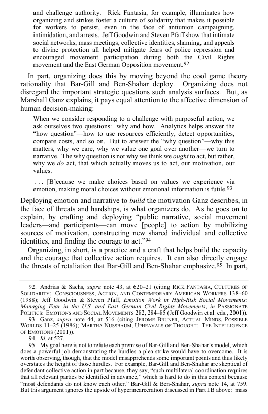 and challenge authority. Rick Fantasia, for example, illuminates how organizing and strikes foster a culture of Solidarity that makes it possible for workers to persist, even in the face of antiunion campaigning, intimidation, and arrests. Jeff Goodwin and Steven Pfaff show that intimate social networks, mass meetings, collective identites, shaming, and appeals to divine protection all helped mitigate fears of police repression and encouraged movement _participation during both the Civil Rights movement and the East German Opposition movement %2  In part, organizing does this by moving beyond the cool game theory rationality that Bar-Gill and Ben-Shahar deploy. Organizing does not disregard the important strategic questions such analysis surfaces. But, as Marshall Ganz explains, it pays equal attention to the affective dimension of human decision-making:  When we consider responding to a challenge with purposeful action, we ask ourselves two questions: why and how. Analytics helps answer the “how question”—how to use resources efficiently, detect opportunities, compare costs, and 5o on. But to answer the “why question™—why this matters, why we care, why we value one goal over another—we tum o narrative. The why question is not why we think we ought o act, but rather, why we do act, that which actually moves us to act, our motivation, our values.  [Blecause we make choices based on values we experience via emotion, making moral choices without emotional information is fuile %%  Deploying emotion and narrative to build the motivation Ganz describes, in the face of threats and hardships, is what organizers do. As he goes on to explain, by crafting and deploying “public narative, social movement leaders—and participants—can move [people] to action by mobilizing sources of motivation, constructing new shared individual and collective identities, and finding the courage to act.™  Organizing, in short, is a practice and a craft that helps build the capacity and the courage that collective action requires. It can also directly engage the threats of retaliation that Bar-Gill and Ben-Shahar emphasize.%5 In part,  92. Andeias & Sachs, supra note 43, at 620-21 (citing RICK FANTASIA, CULTURES OF SOLIDARITY: CONSCIOUSNESS, ACTION, AND CONTEMPORARY AMERICAN WORKERS 138 60 (1988); Jefl Goodwin & Steven PR, Emotion Work in High-Risk Social Movemens. Managing Fear in the US. and East German Civil Rights Movemenis, in PASSIONATE POLITICS: EMOTIONS AND SOCIAL MOVEMENTS 282, 28485 (JelT Goodwin et . eds., 2001).  93. Ganz, supra note 44, at 516 (citing JEROE BRUNER, ACTUAL MiNDS, POSSIBLE WorLDS 11-25 (1986), MaRiHA NUSSBAUM, UPHEAVALS OF THOUGHT: THE INTELLIGENCE oF Exorions (2001)  94, d. 1527,  95. My goal here s not o refte each premise of Bar-Gill and Ben-Shahar’s model, which does 4 powerul job demonstrating the hurdles a plea ssike Would have to overcome. 1t is Worth observing, though, tht the model misapprehends some irmportant points and thus ikely oversates the height ofthose hudles. For example, Bar-Gill and Ben-Shahar are skepical of defendant collective action in part because,they say, “such multilateral coordination requires tha all relevant partes be identified in advance,” which is hard o do in this context because “most defendants do nol know each other” Bar-Gill & Ben-Shahar, supra note 14, at 759 But this argument ignores the upside of hyperincarceration discussed in Part LB above: mass  